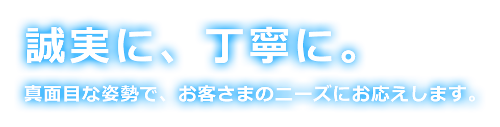 誠実に、丁寧に。 真面目な姿勢で、お客さまのニーズにお応えします。
